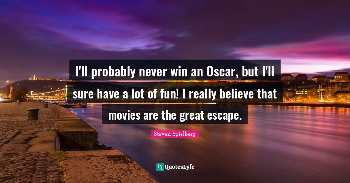 I'll probably never win an Oscar, but I'll sure have a lot of fun! I really believe that movies are the great escape.