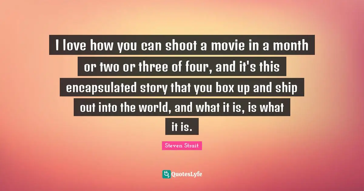 I love how you can shoot a movie in a month or two or three of four, and it's this encapsulated story that you box up and ship out into the world, and what it is, is what it is.