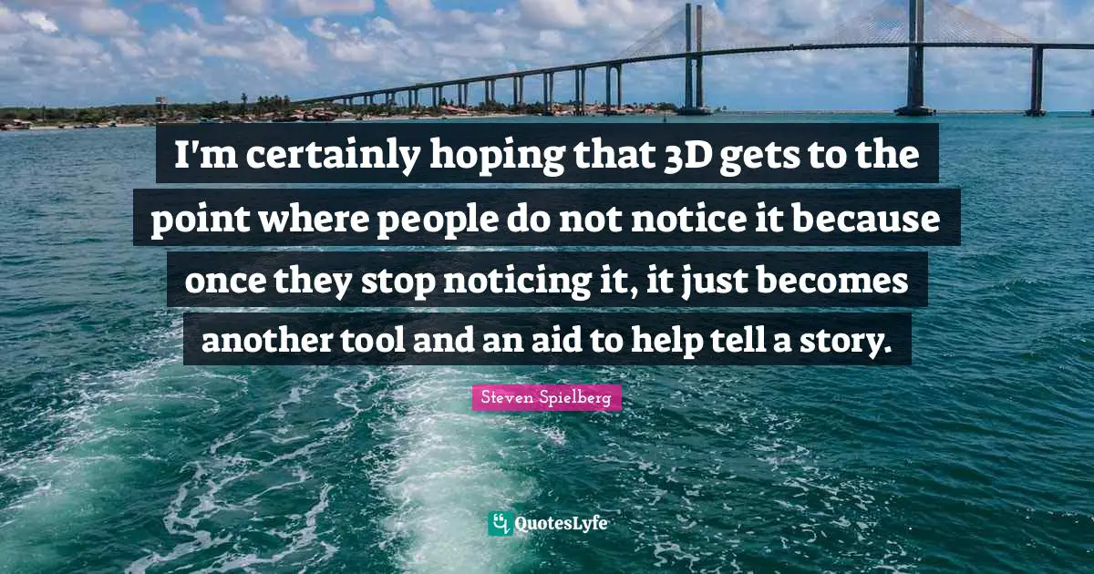 I'm certainly hoping that 3D gets to the point where people do not notice it because once they stop noticing it, it just becomes another tool and an aid to help tell a story.