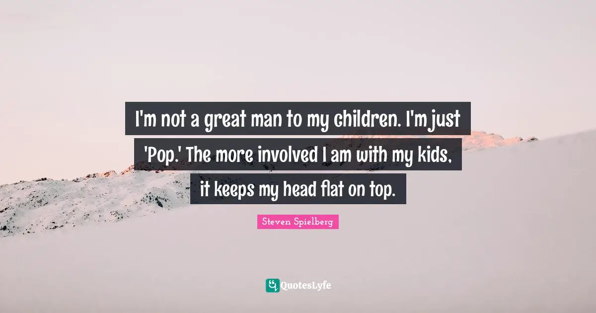 I'm not a great man to my children. I'm just 'Pop.' The more involved I am with my kids, it keeps my head flat on top.