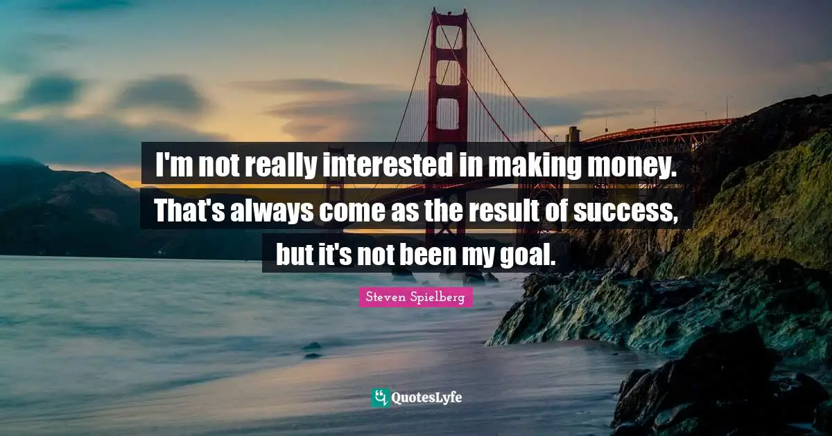 I'm not really interested in making money. That's always come as the result of success, but it's not been my goal.