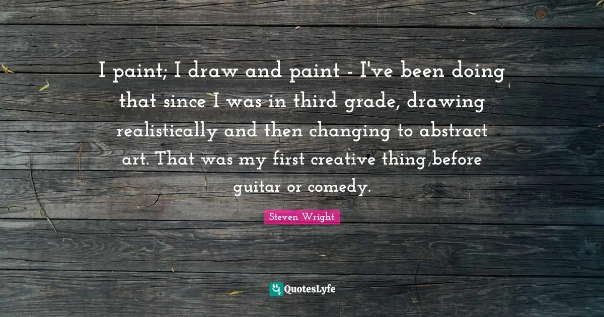 I paint; I draw and paint - I've been doing that since I was in third grade, drawing realistically and then changing to abstract art. That was my first creative thing before guitar or comedy.