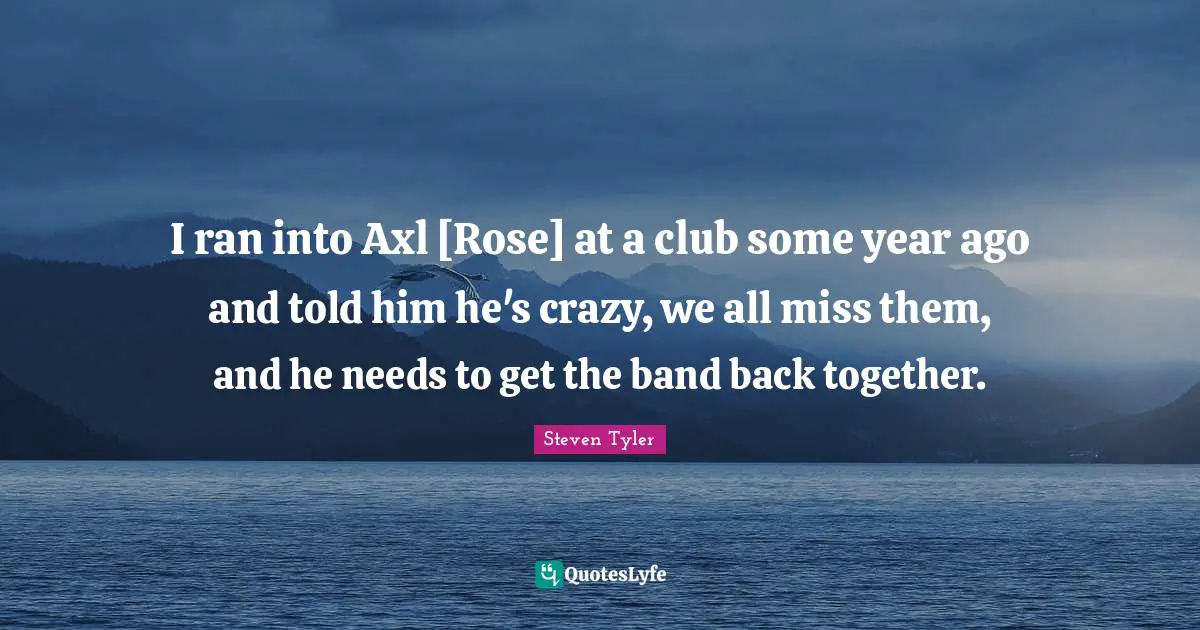 I ran into Axl [Rose] at a club some year ago and told him he's crazy, we all miss them, and he needs to get the band back together.