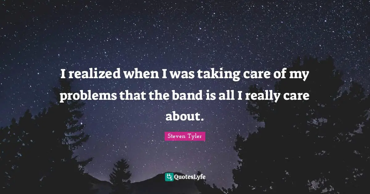 I realized when I was taking care of my problems that the band is all I really care about.