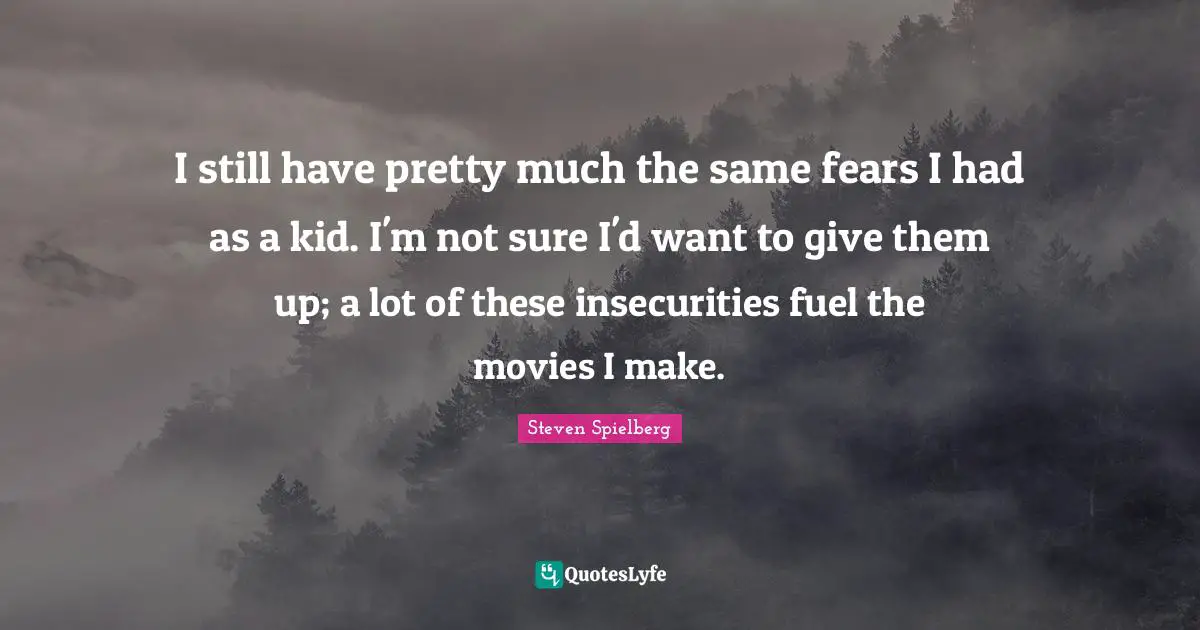 I still have pretty much the same fears I had as a kid. I'm not sure I'd want to give them up; a lot of these insecurities fuel the movies I make.