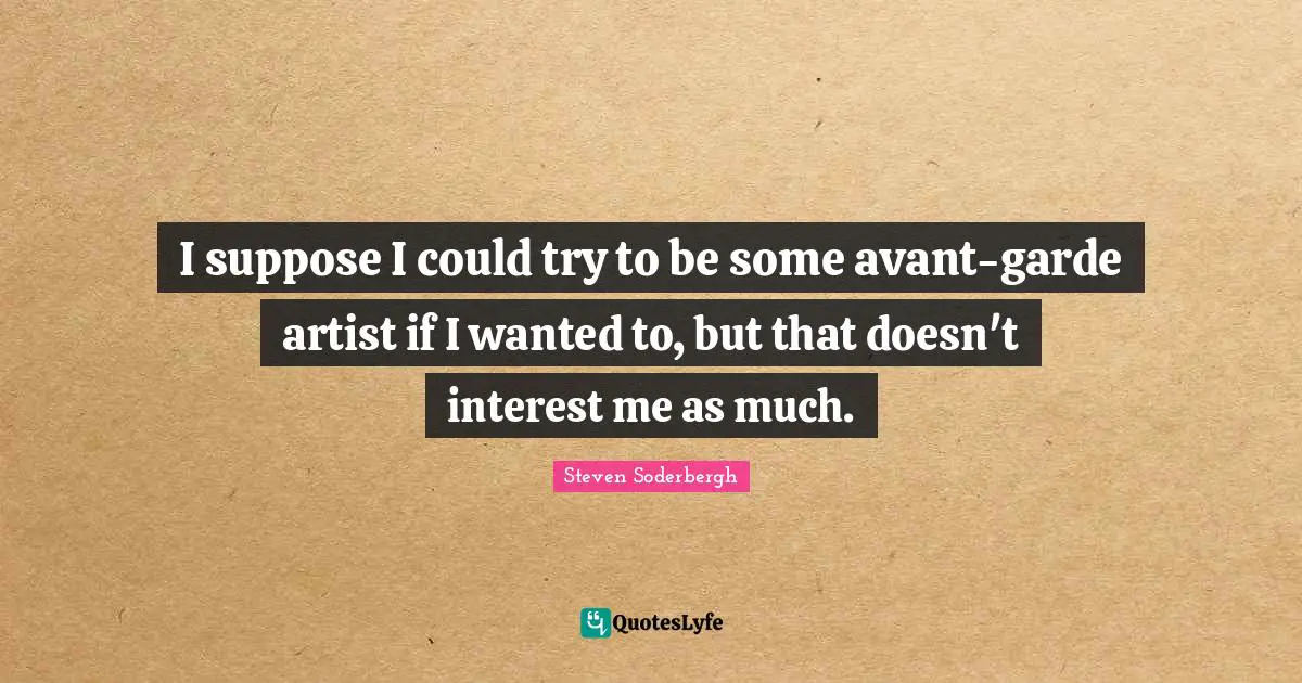 I suppose I could try to be some avant-garde artist if I wanted to, but that doesn't interest me as much.