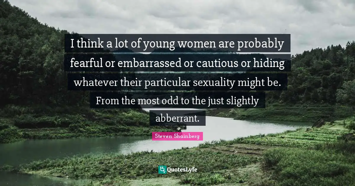I think a lot of young women are probably fearful or embarrassed or cautious or hiding whatever their particular sexuality might be. From the most odd to the just slightly abberrant.
