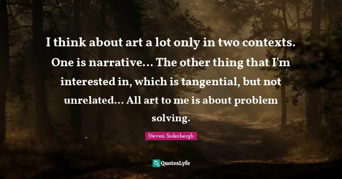 I think about art a lot only in two contexts. One is narrative... The other thing that I'm interested in, which is tangential, but not unrelated... All art to me is about problem solving.