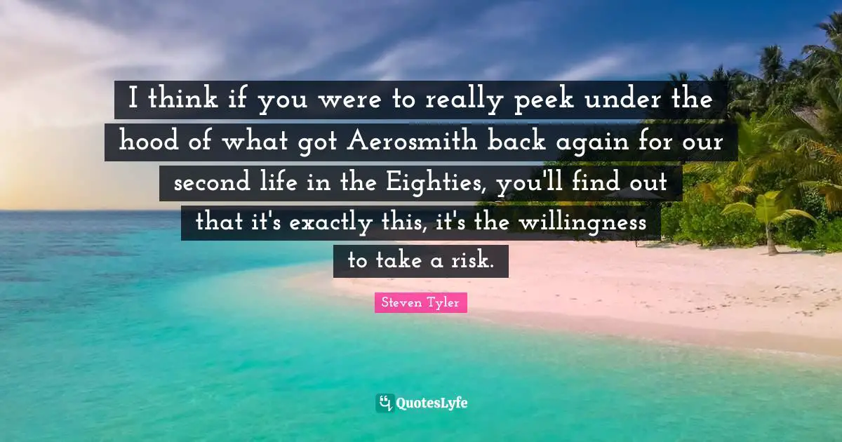 I think if you were to really peek under the hood of what got Aerosmith back again for our second life in the Eighties, you'll find out that it's exactly this, it's the willingness to take a risk.