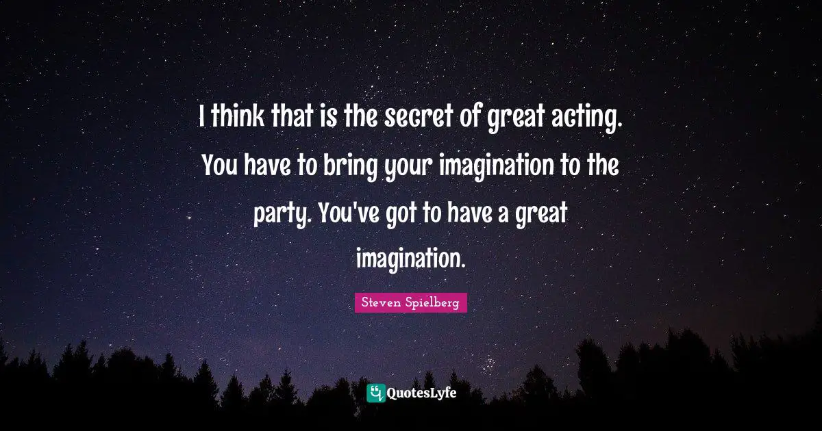 I think that is the secret of great acting. You have to bring your imagination to the party. You've got to have a great imagination.