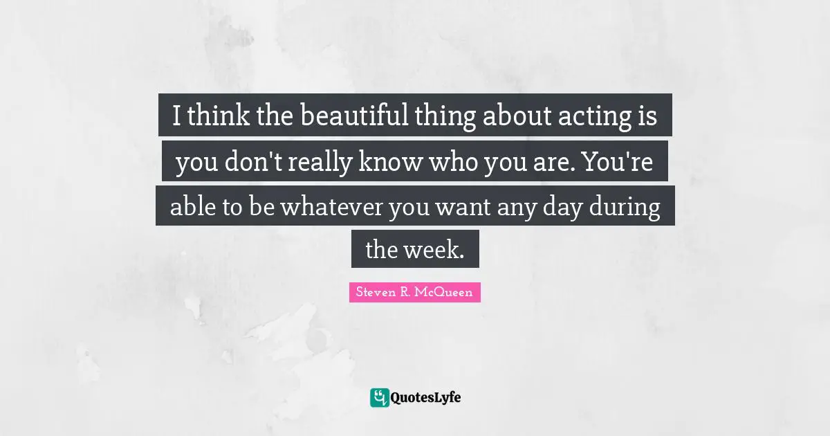 Steven R. McQueen Quotes: "I think the beautiful thing about acting is you don't really know who you are. You're able to be whatever you want any day during the week."