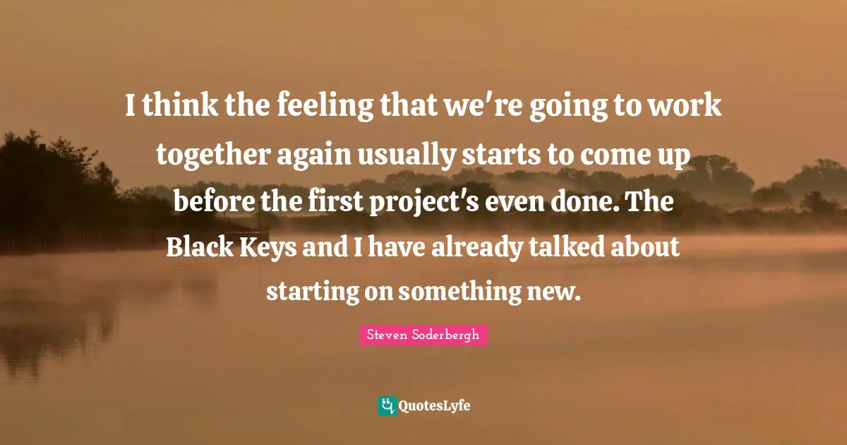 I think the feeling that we're going to work together again usually starts to come up before the first project's even done. The Black Keys and I have already talked about starting on something new.