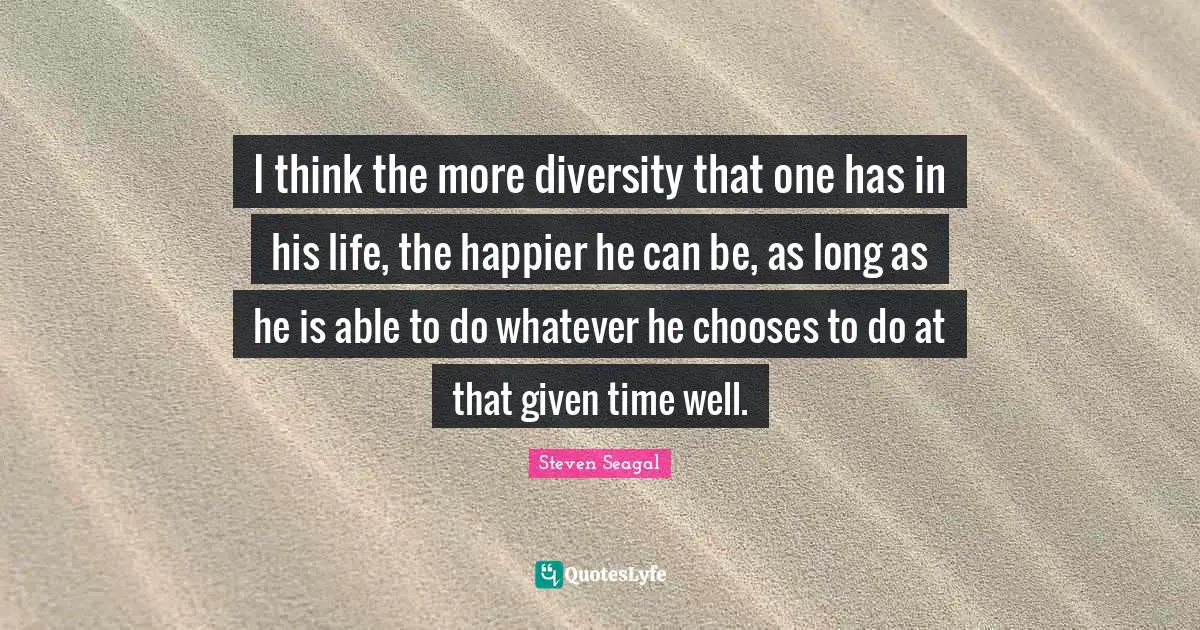I think the more diversity that one has in his life, the happier he can be, as long as he is able to do whatever he chooses to do at that given time well.