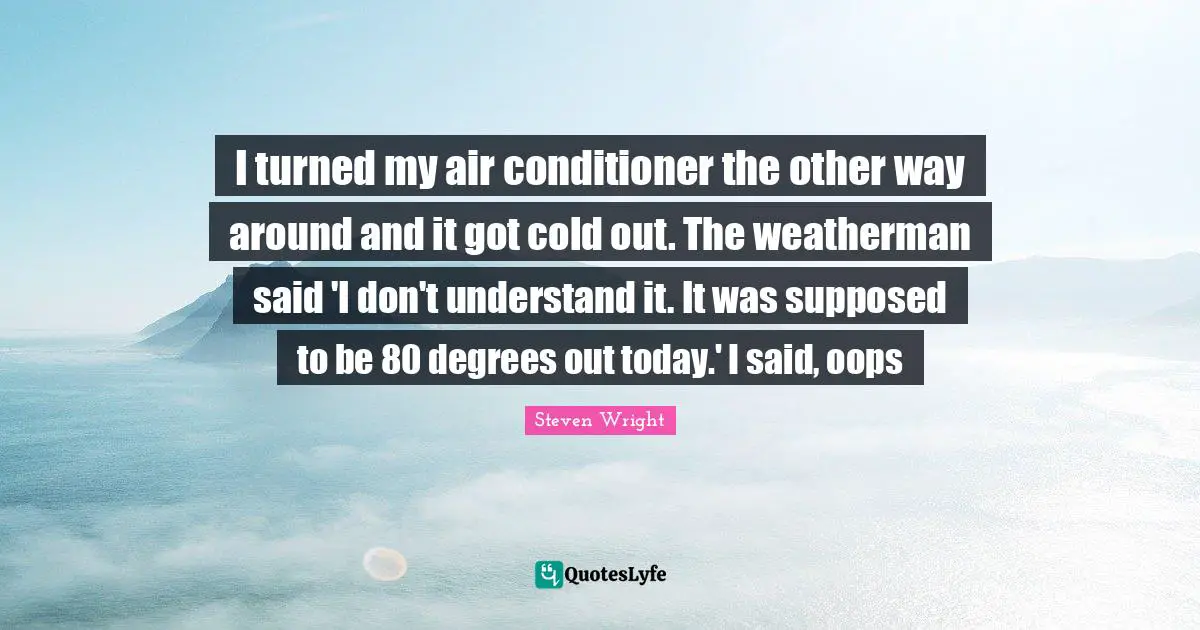I turned my air conditioner the other way around and it got cold out. The weatherman said 'I don't understand it. It was supposed to be 80 degrees out today.' I said, oops