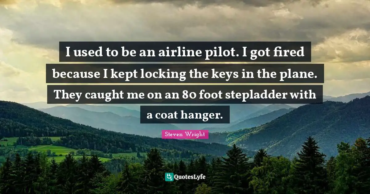 I used to be an airline pilot. I got fired because I kept locking the keys in the plane. They caught me on an 80 foot stepladder with a coat hanger.