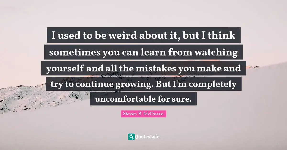 Steven R. McQueen Quotes: "I used to be weird about it, but I think sometimes you can learn from watching yourself and all the mistakes you make and try to continue growing. But I'm completely uncomfortable for sure."