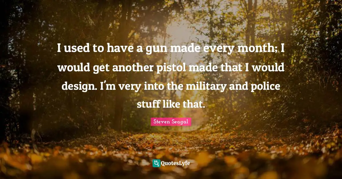 I used to have a gun made every month; I would get another pistol made that I would design. I'm very into the military and police stuff like that.