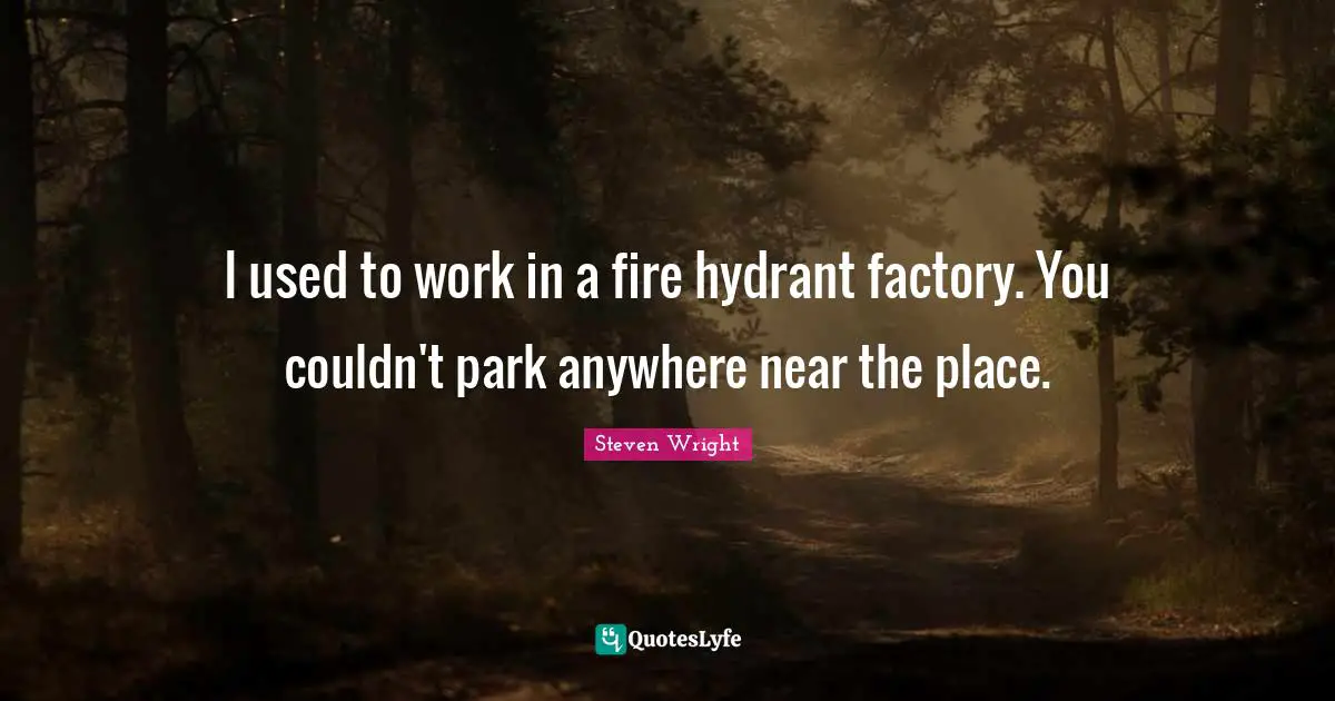 I used to work in a fire hydrant factory. You couldn't park anywhere near the place.
