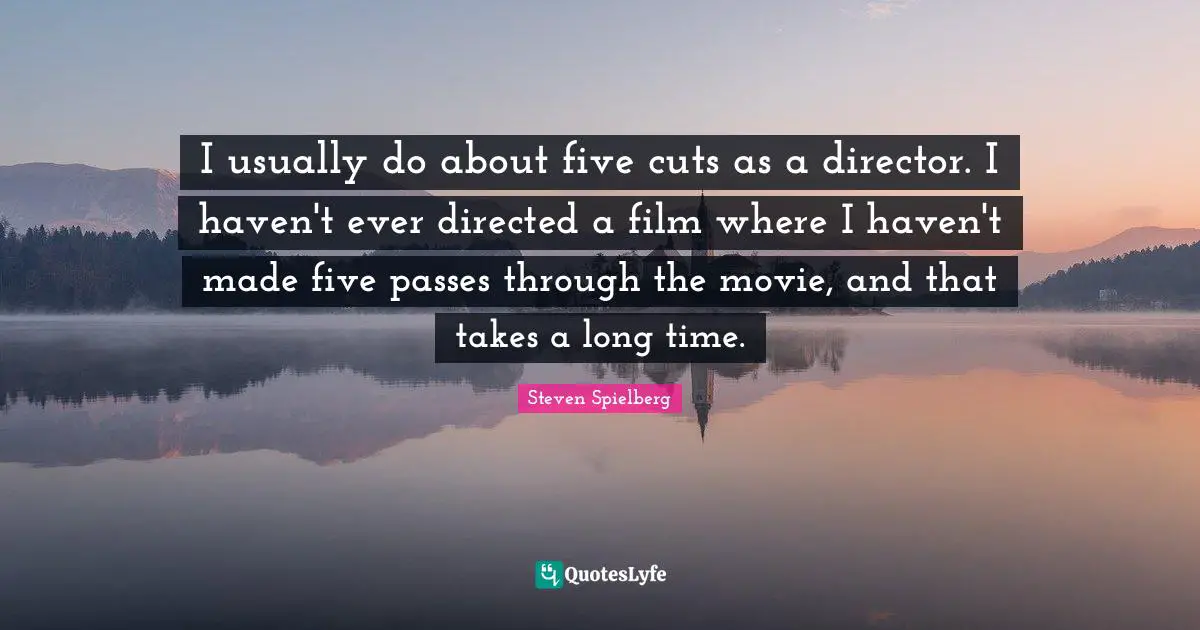 I usually do about five cuts as a director. I haven't ever directed a film where I haven't made five passes through the movie, and that takes a long time.