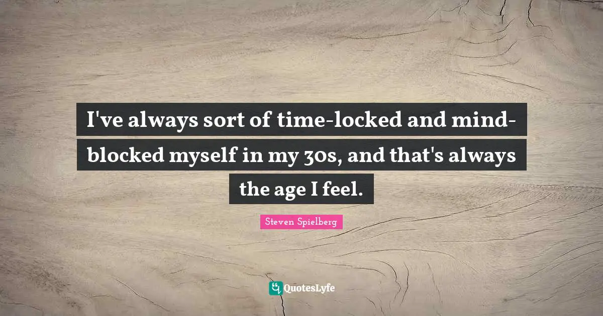 I've always sort of time-locked and mind-blocked myself in my 30s, and that's always the age I feel.