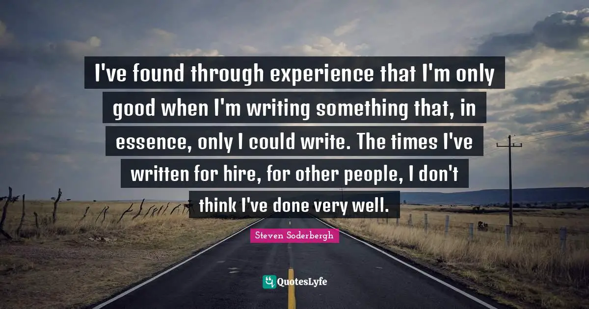 I've found through experience that I'm only good when I'm writing something that, in essence, only I could write. The times I've written for hire, for other people, I don't think I've done very well.