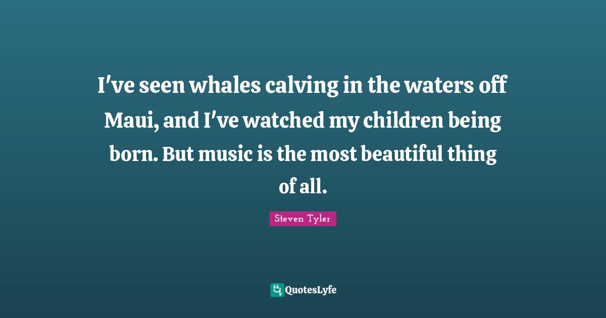 I've seen whales calving in the waters off Maui, and I've watched my children being born. But music is the most beautiful thing of all.