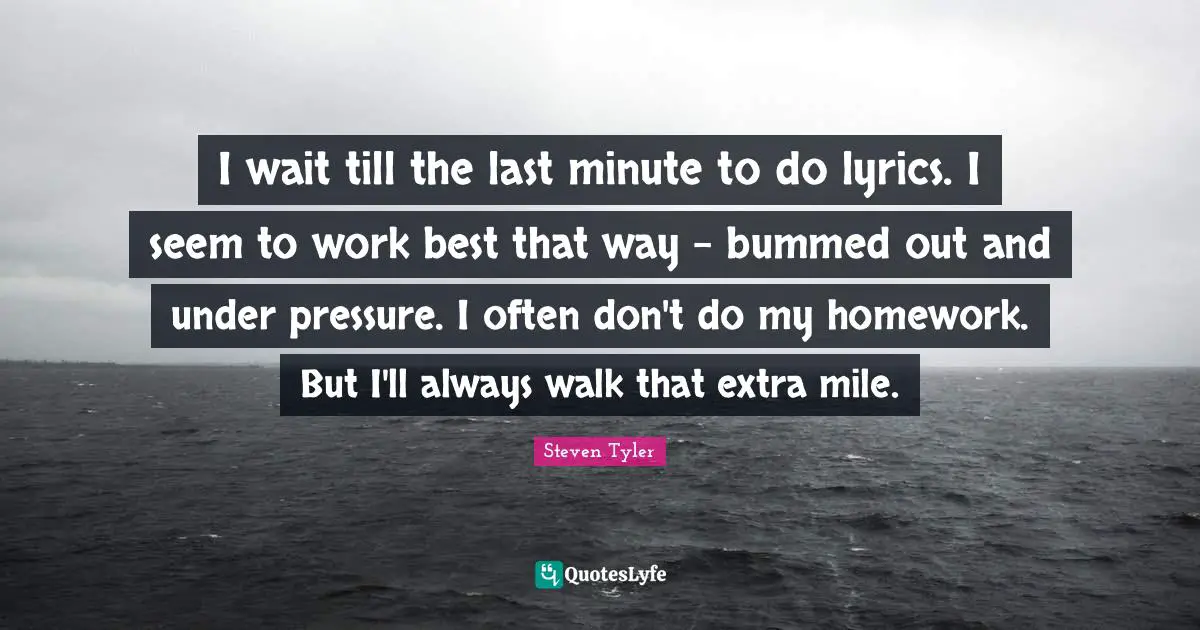 I wait till the last minute to do lyrics. I seem to work best that way - bummed out and under pressure. I often don't do my homework. But I'll always walk that extra mile.