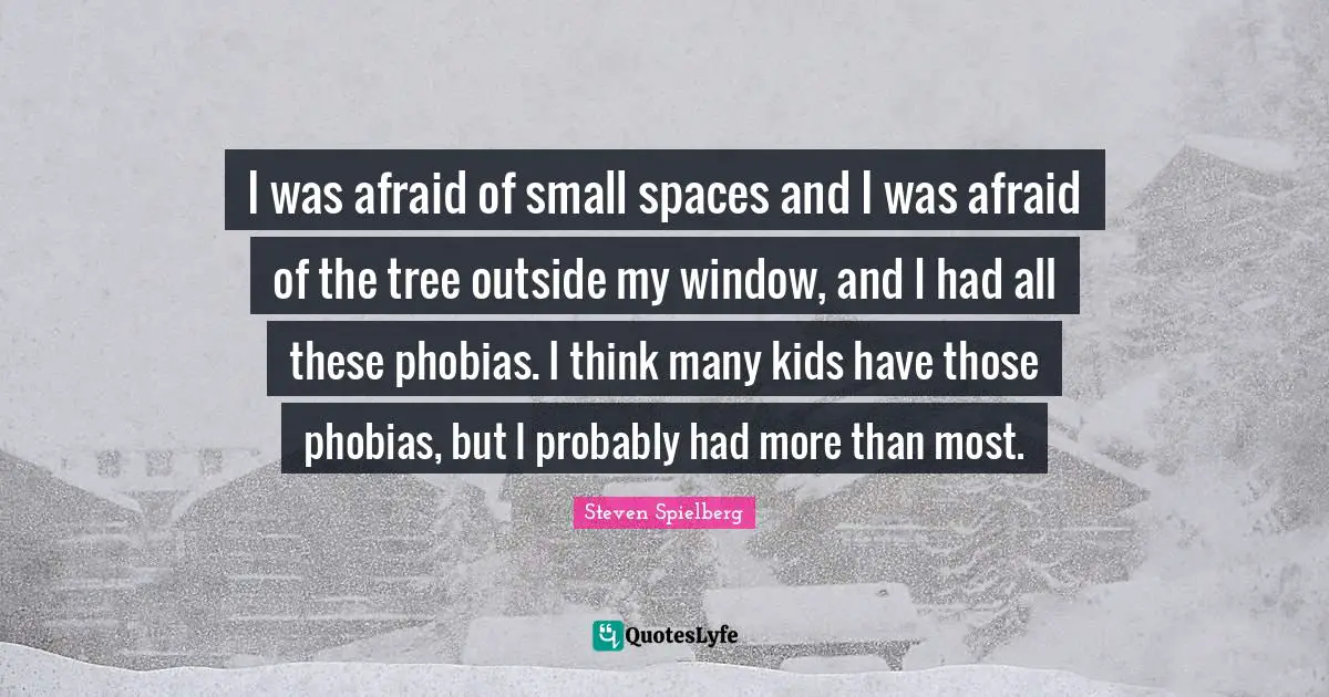 I was afraid of small spaces and I was afraid of the tree outside my window, and I had all these phobias. I think many kids have those phobias, but I probably had more than most.