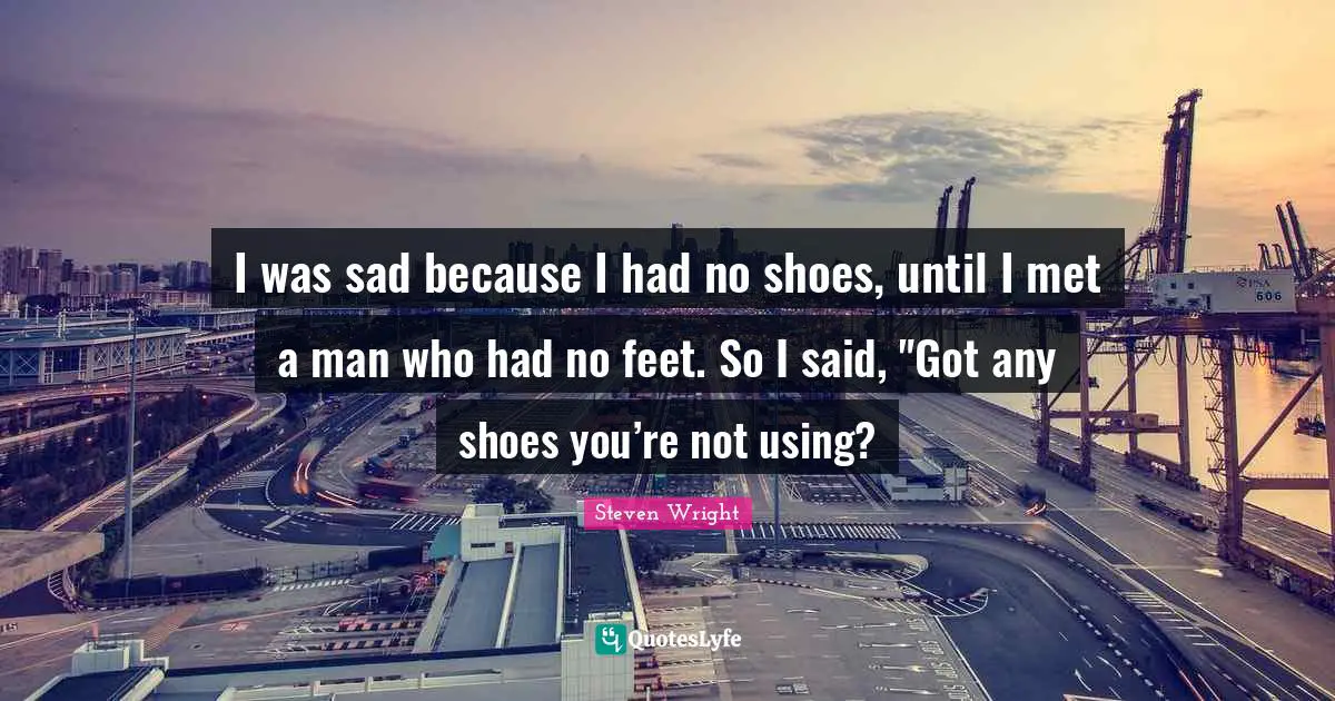 I was sad because I had no shoes, until I met a man who had no feet. So I said, "Got any shoes you’re not using?