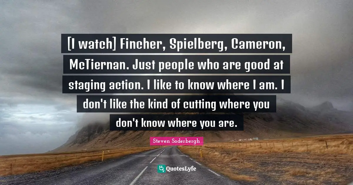 [I watch] Fincher, Spielberg, Cameron, McTiernan. Just people who are good at staging action. I like to know where I am. I don't like the kind of cutting where you don't know where you are.