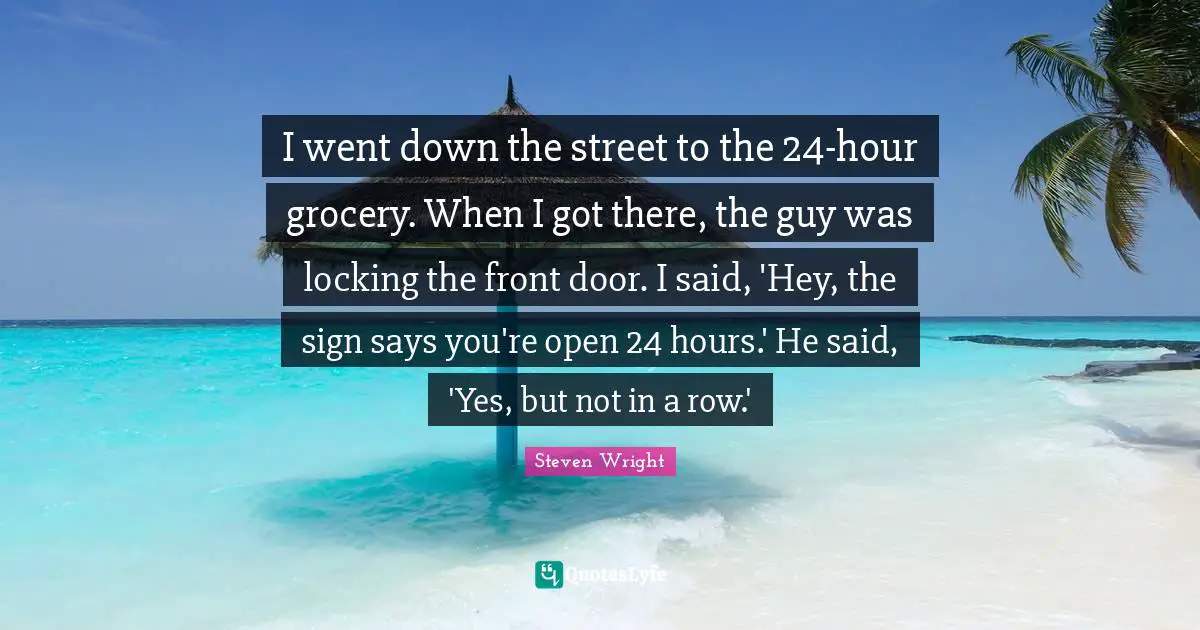 I went down the street to the 24-hour grocery. When I got there, the guy was locking the front door. I said, 'Hey, the sign says you're open 24 hours.' He said, 'Yes, but not in a row.'