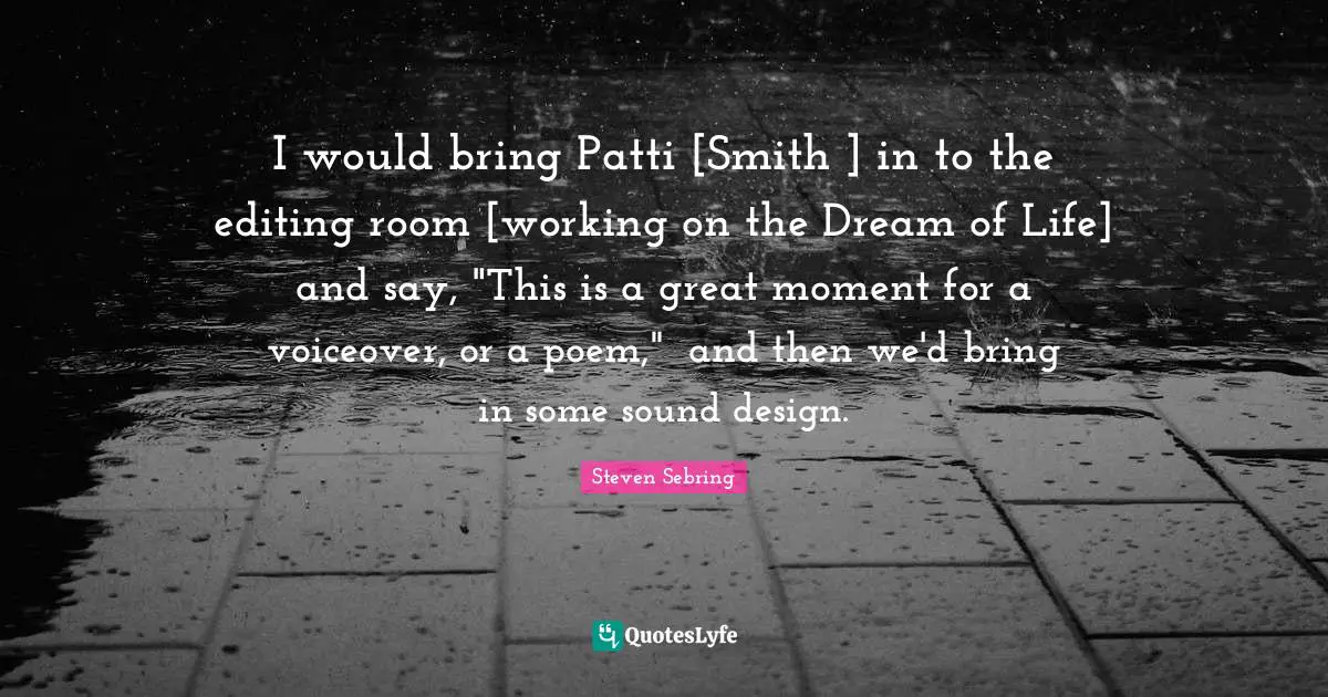 I would bring Patti [Smith ] in to the editing room [working on the Dream of Life] and say, "This is a great moment for a voiceover, or a poem," and then we'd bring in some sound design.