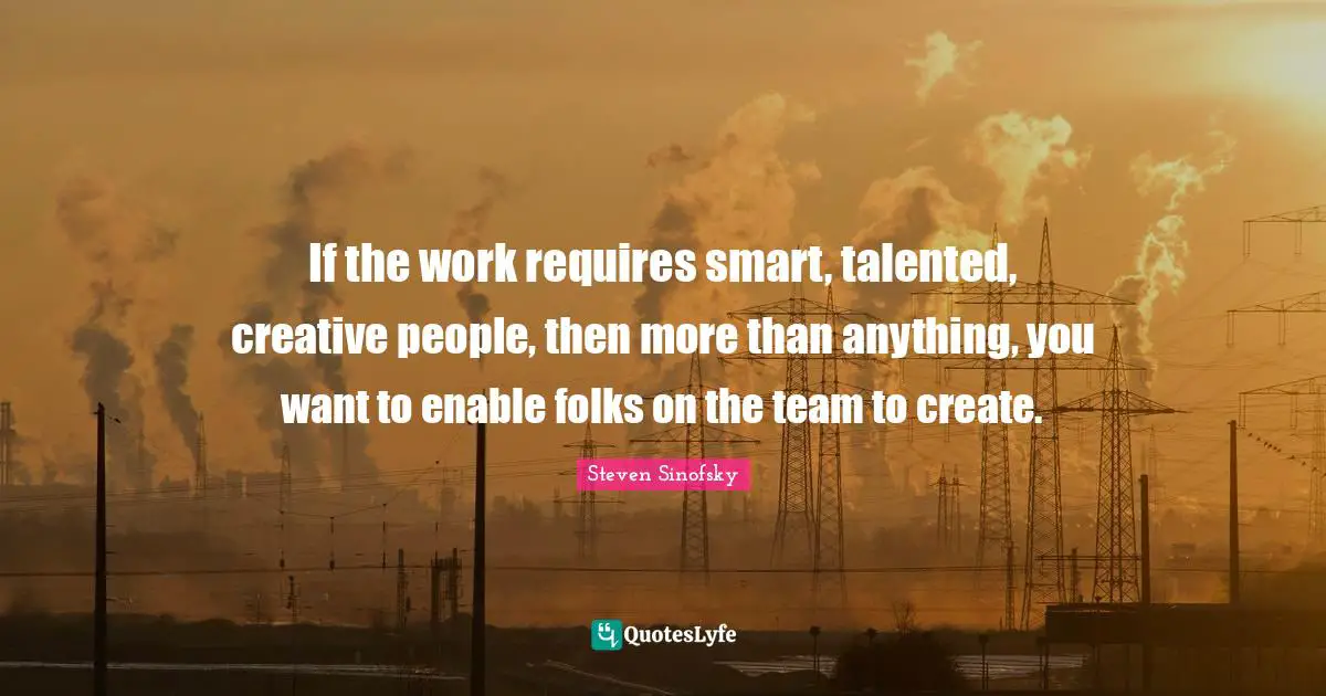 If the work requires smart, talented, creative people, then more than anything, you want to enable folks on the team to create.