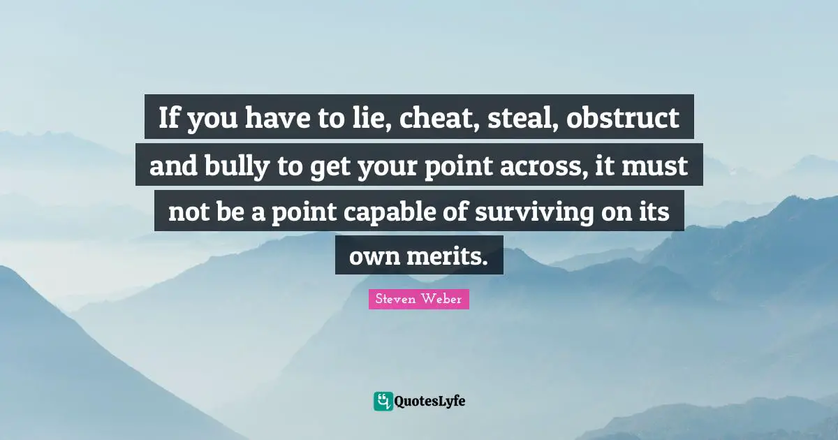Steven Weber Quotes: "If you have to lie, cheat, steal, obstruct and bully to get your point across, it must not be a point capable of surviving on its own merits."
