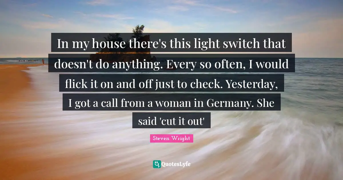 In my house there's this light switch that doesn't do anything. Every so often, I would flick it on and off just to check. Yesterday, I got a call from a woman in Germany. She said 'cut it out'