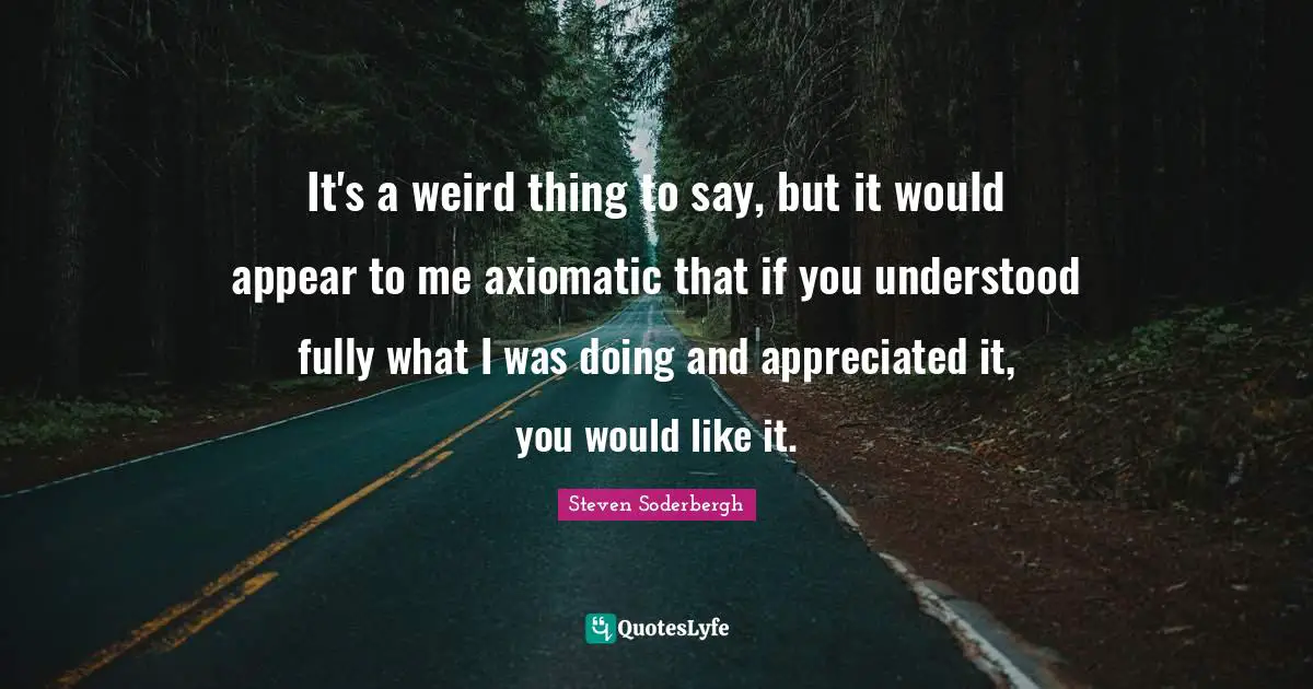 It's a weird thing to say, but it would appear to me axiomatic that if you understood fully what I was doing and appreciated it, you would like it.
