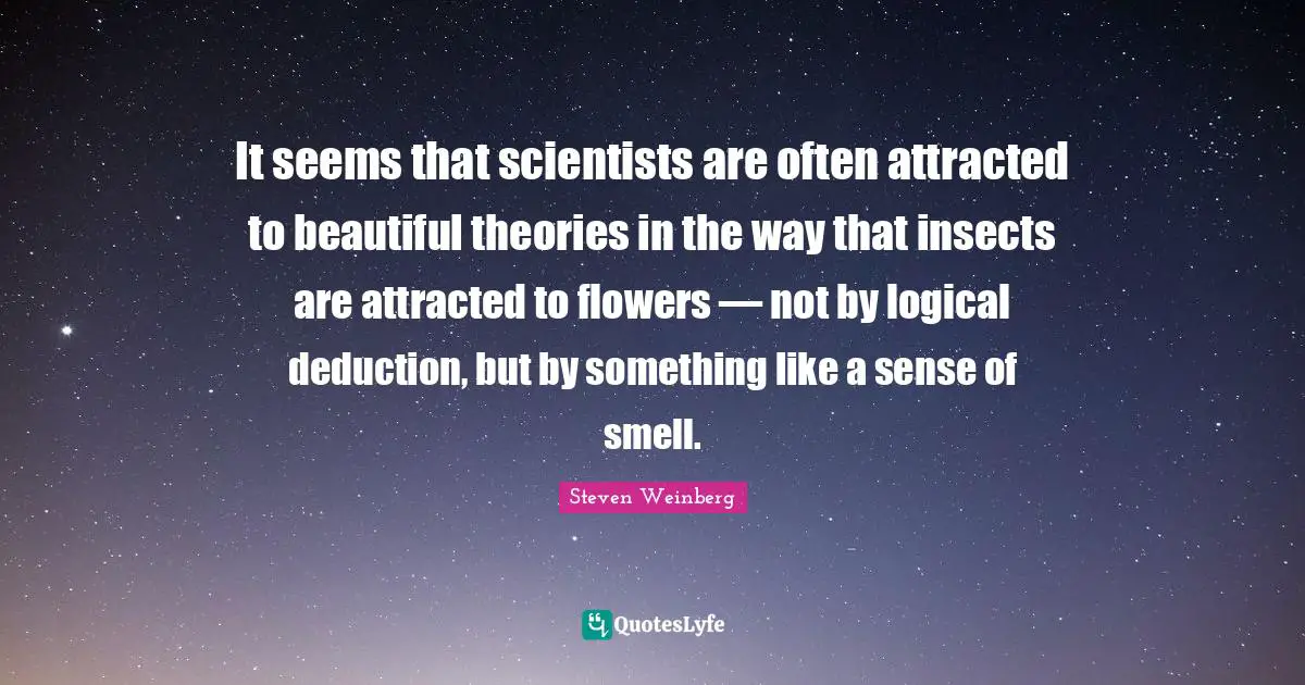 It seems that scientists are often attracted to beautiful theories in the way that insects are attracted to flowers — not by logical deduction, but by something like a sense of smell.