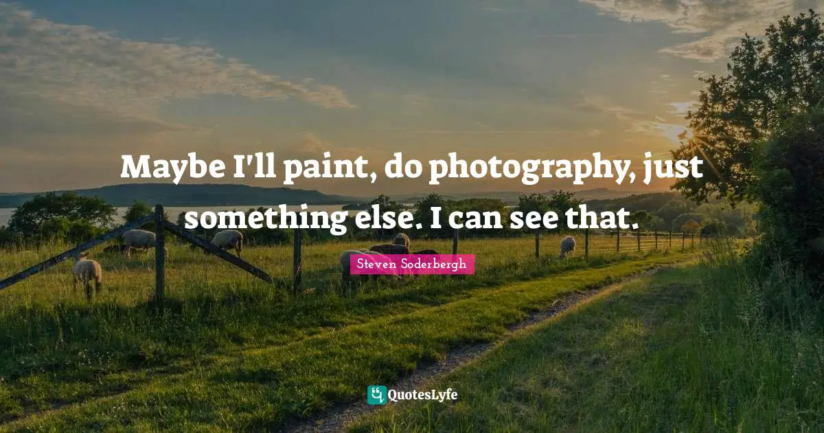 Maybe I'll paint, do photography, just something else. I can see that.