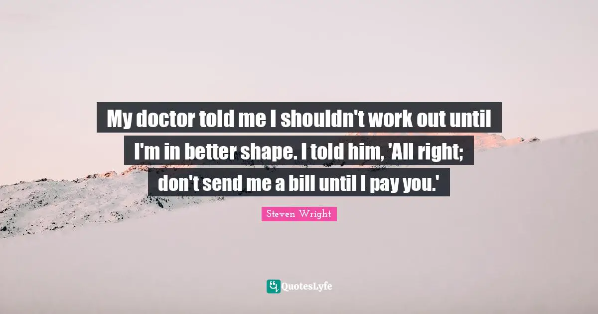 My doctor told me I shouldn't work out until I'm in better shape. I told him, 'All right; don't send me a bill until I pay you.'