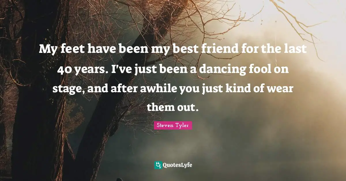 My feet have been my best friend for the last 40 years. I've just been a dancing fool on stage, and after awhile you just kind of wear them out.