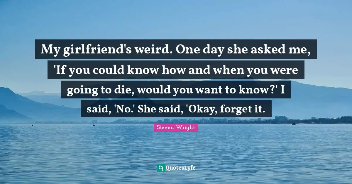 My girlfriend's weird. One day she asked me, 'If you could know how and when you were going to die, would you want to know?' I said, 'No.' She said, 'Okay, forget it.