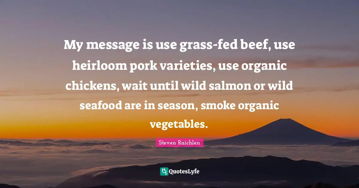 My message is use grass-fed beef, use heirloom pork varieties, use organic chickens, wait until wild salmon or wild seafood are in season, smoke organic vegetables.