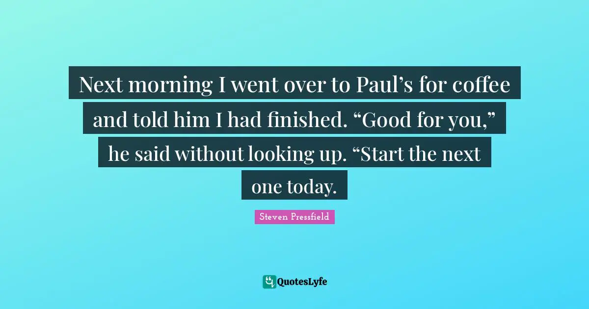 Next morning I went over to Paul’s for coffee and told him I had finished. “Good for you,” he said without looking up. “Start the next one today.