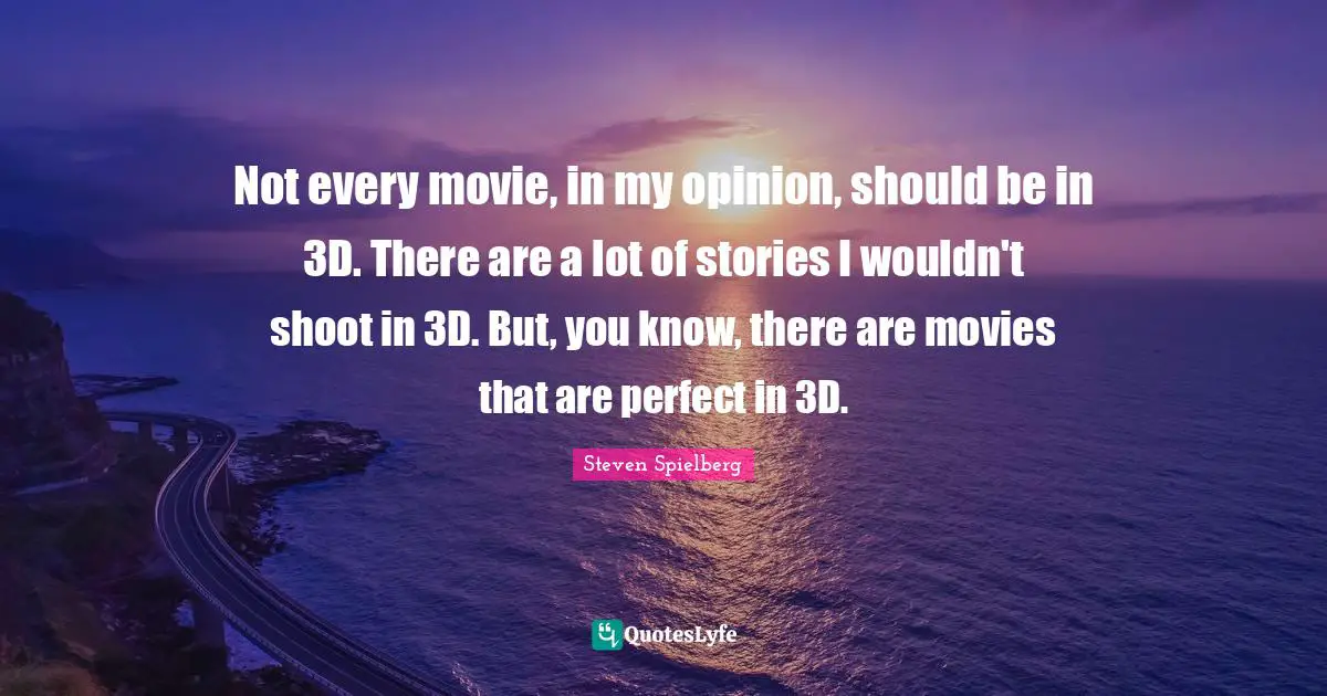 Not every movie, in my opinion, should be in 3D. There are a lot of stories I wouldn't shoot in 3D. But, you know, there are movies that are perfect in 3D.