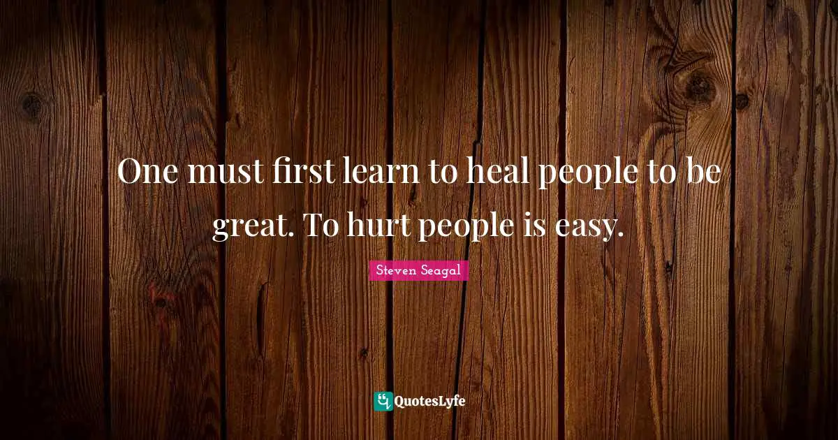 One must first learn to heal people to be great. To hurt people is easy.