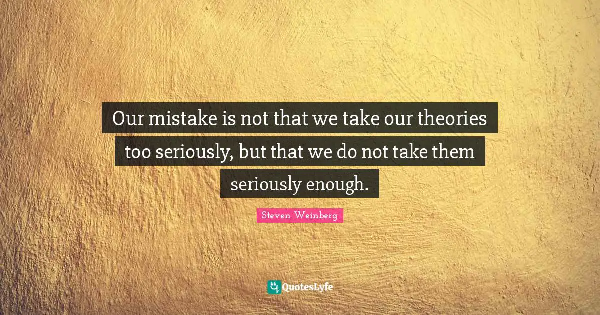 Our mistake is not that we take our theories too seriously, but that we do not take them seriously enough.