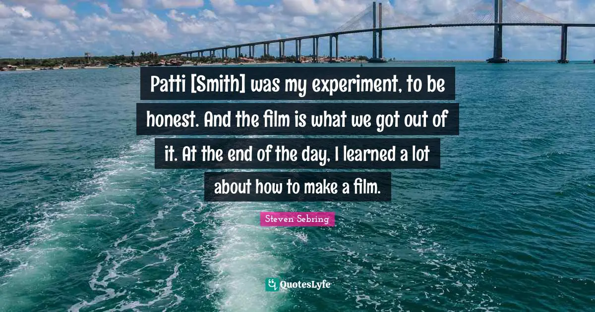 Patti [Smith] was my experiment, to be honest. And the film is what we got out of it. At the end of the day, I learned a lot about how to make a film.