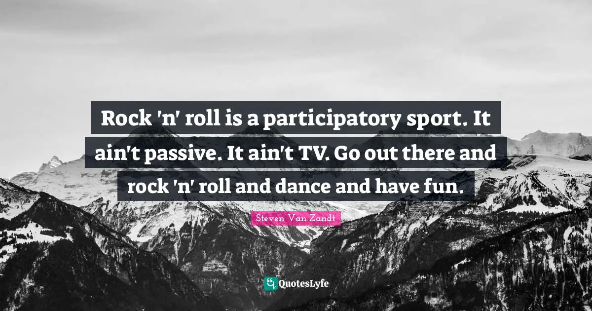 Rock 'n' roll is a participatory sport. It ain't passive. It ain't TV. Go out there and rock 'n' roll and dance and have fun.