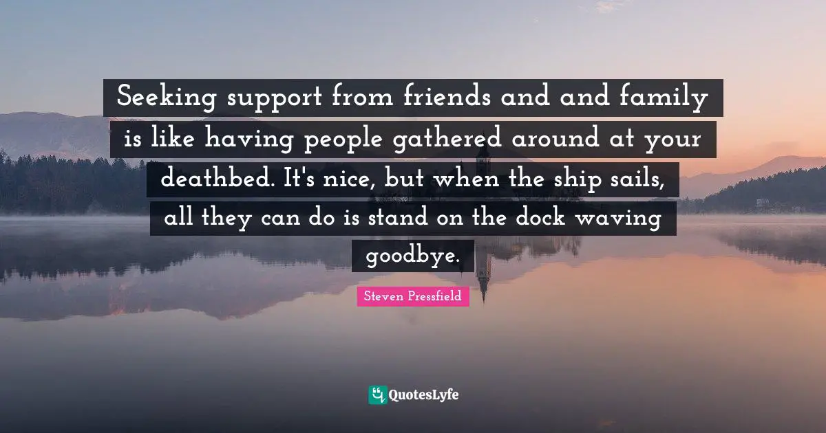 Seeking support from friends and and family is like having people gathered around at your deathbed. It's nice, but when the ship sails, all they can do is stand on the dock waving goodbye.