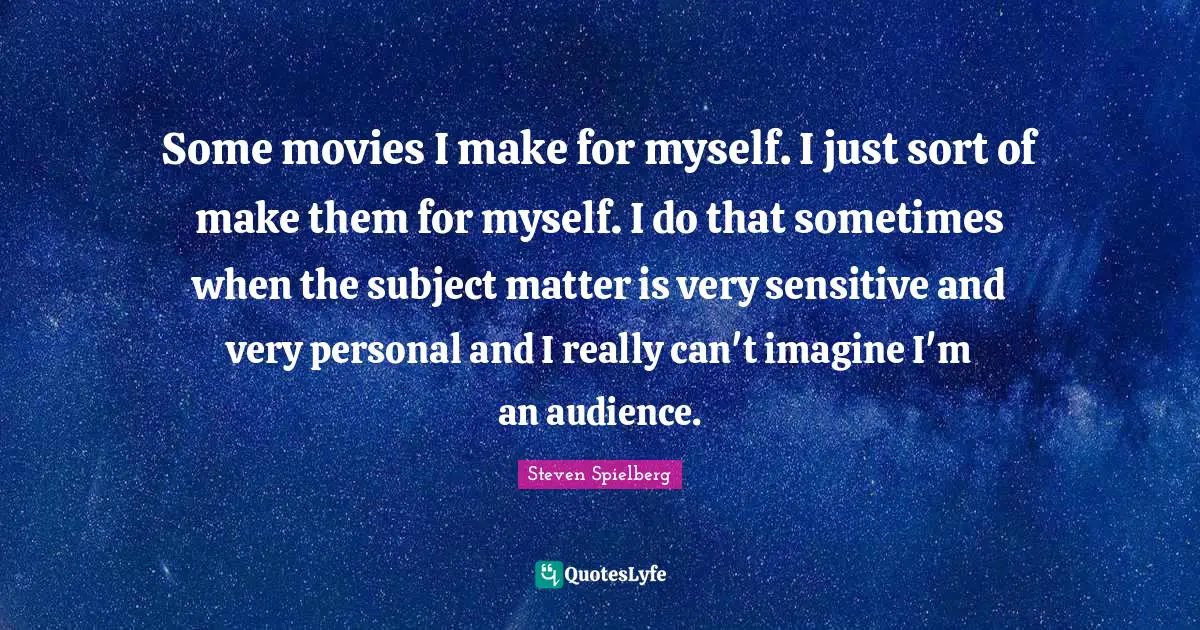 Some movies I make for myself. I just sort of make them for myself. I do that sometimes when the subject matter is very sensitive and very personal and I really can't imagine I'm an audience.